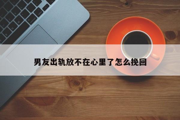 男友出轨放不在心里了怎么挽回