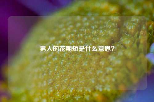 男人的花期短是什么意思？-第1张图片-情感百科_恋爱技巧_男女网恋_恋爱攻略_婚姻资讯_婚内出轨_情感百科之家