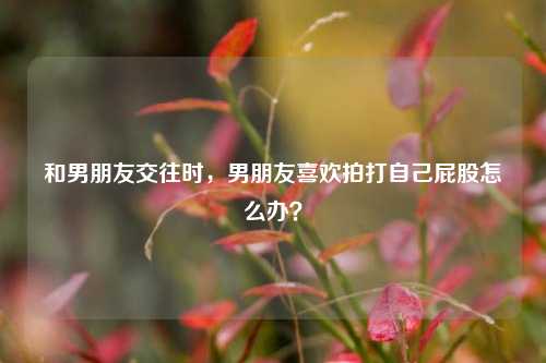 和男朋友交往时,男朋友喜欢拍打自己屁股怎么办?-第1张图片-情感百科_恋爱技巧_男女网恋_恋爱攻略_婚姻资讯_婚内出轨_情感百科之家 和男朋友交往时,男朋友喜欢拍打自己屁股怎么办?-第1张图片-情感百科_恋爱技巧_男女网恋_恋爱攻略_婚姻资讯_婚内出轨_情感百科之家