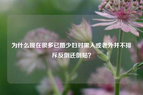 为什么现在很多已婚少妇对黑人或老外并不排斥反倒还倒贴？-第1张图片-情感百科_恋爱技巧_男女网恋_恋爱攻略_婚姻资讯_婚内出轨_情感百科之家