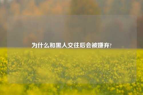 为什么和黑人交往后会被嫌弃?-第1张图片-情感百科_恋爱技巧_男女网恋_恋爱攻略_婚姻资讯_婚内出轨_情感百科之家 为什么和黑人交往后会被嫌弃?-第1张图片-情感百科_恋爱技巧_男女网恋_恋爱攻略_婚姻资讯_婚内出轨_情感百科之家
