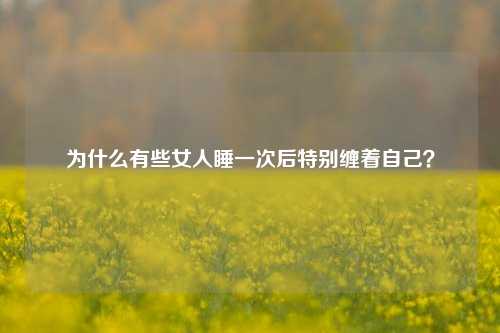 为什么有些女人睡一次后特别缠着自己?-第1张图片-情感百科_恋爱技巧_男女网恋_恋爱攻略_婚姻资讯_婚内出轨_情感百科之家 为什么有些女人睡一次后特别缠着自己?-第1张图片-情感百科_恋爱技巧_男女网恋_恋爱攻略_婚姻资讯_婚内出轨_情感百科之家