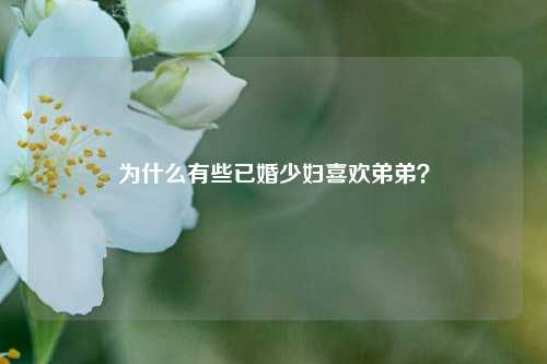 为什么有些已婚少妇喜欢弟弟?-第1张图片-情感百科_恋爱技巧_男女网恋_恋爱攻略_婚姻资讯_婚内出轨_情感百科之家 为什么有些已婚少妇喜欢弟弟?-第1张图片-情感百科_恋爱技巧_男女网恋_恋爱攻略_婚姻资讯_婚内出轨_情感百科之家