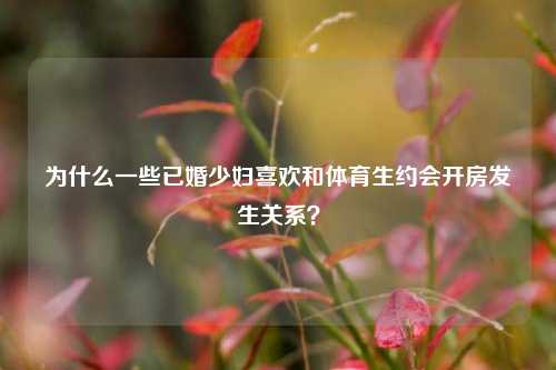为什么一些已婚少妇喜欢和体育生约会开房发生关系?-第1张图片-情感百科_恋爱技巧_男女网恋_恋爱攻略_婚姻资讯_婚内出轨_情感百科之家 为什么一些已婚少妇喜欢和体育生约会开房发生关系?-第1张图片-情感百科_恋爱技巧_男女网恋_恋爱攻略_婚姻资讯_婚内出轨_情感百科之家