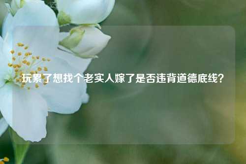 玩累了想找个老实人嫁了是否违背道德底线?-第1张图片-情感百科_恋爱技巧_男女网恋_恋爱攻略_婚姻资讯_婚内出轨_情感百科之家 玩累了想找个老实人嫁了是否违背道德底线?-第1张图片-情感百科_恋爱技巧_男女网恋_恋爱攻略_婚姻资讯_婚内出轨_情感百科之家