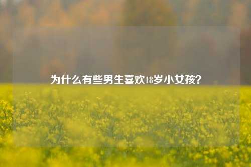 为什么有些男生喜欢18岁小女孩？-第1张图片-情感百科_恋爱技巧_男女网恋_恋爱攻略_婚姻资讯_婚内出轨_情感百科之家