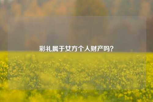 彩礼属于女方个人财产吗?-第1张图片-情感百科_恋爱技巧_男女网恋_恋爱攻略_婚姻资讯_婚内出轨_情感百科之家 彩礼属于女方个人财产吗?-第1张图片-情感百科_恋爱技巧_男女网恋_恋爱攻略_婚姻资讯_婚内出轨_情感百科之家